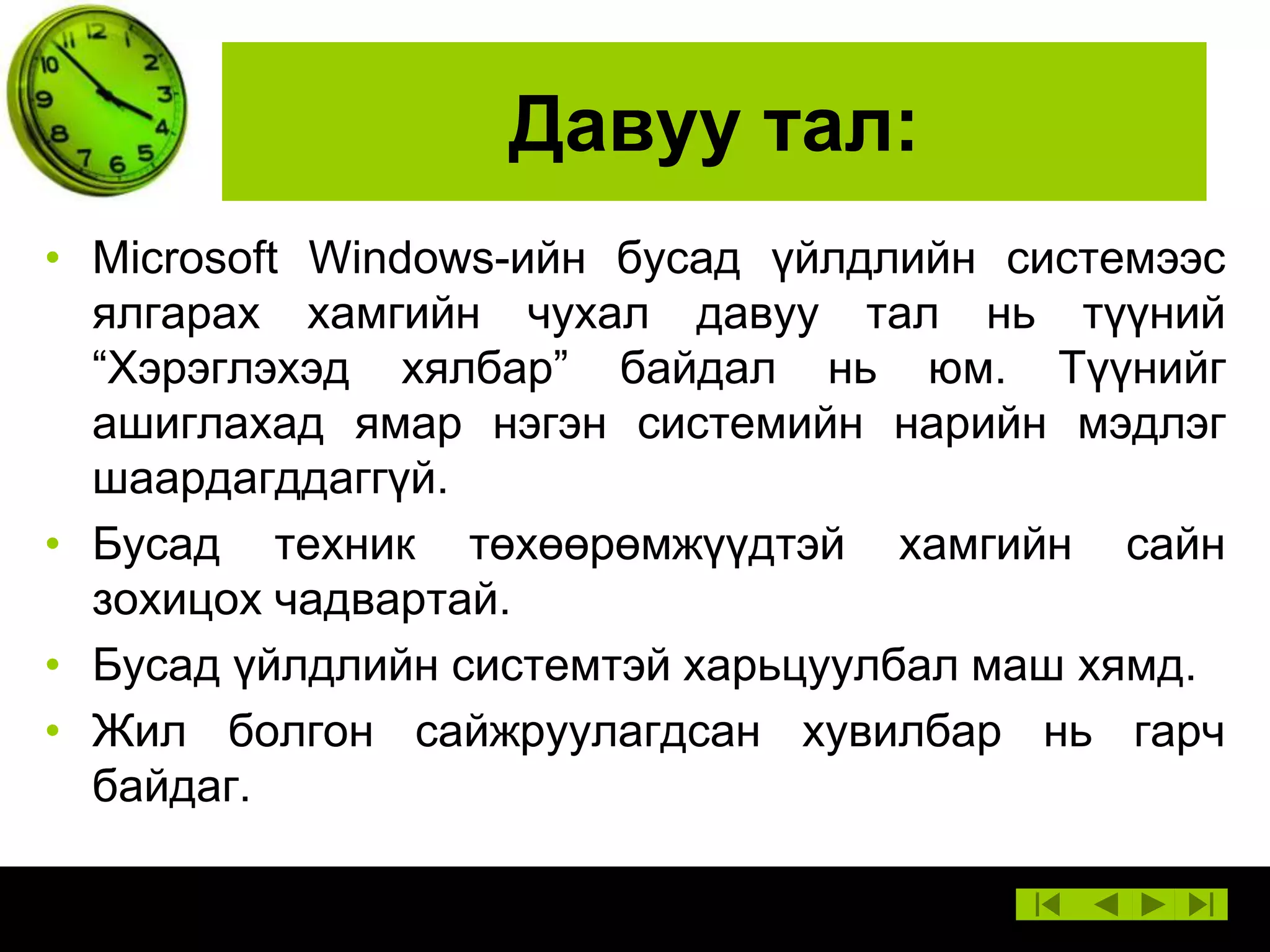 Давуу тал:
• Microsoft Windows-ийн бусад үйлдлийн системээс
ялгарах хамгийн чухал давуу тал нь түүний
“Хэрэглэхэд хялбар” байдал нь юм. Түүнийг
ашиглахад ямар нэгэн системийн нарийн мэдлэг
шаардагддаггүй.
• Бусад техник төхөөрөмжүүдтэй хамгийн сайн
зохицох чадвартай.
• Бусад үйлдлийн системтэй харьцуулбал маш хямд.
• Жил болгон сайжруулагдсан хувилбар нь гарч
байдаг.

 