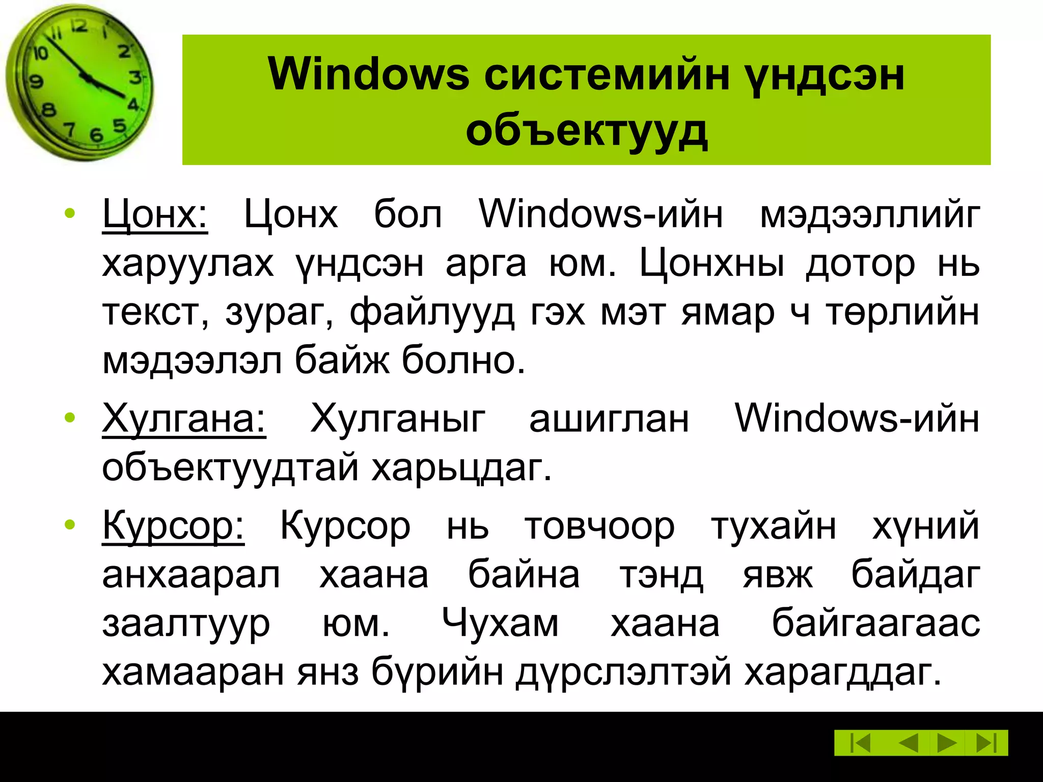 Windows системийн үндсэн
объектууд
• Цонх: Цонх бол Windows-ийн мэдээллийг
харуулах үндсэн арга юм. Цонхны дотор нь
текст, зураг, файлууд гэх мэт ямар ч төрлийн
мэдээлэл байж болно.
• Хулгана: Хулганыг ашиглан Windows-ийн
объектуудтай харьцдаг.
• Курсор: Курсор нь товчоор тухайн хүний
анхаарал хаана байна тэнд явж байдаг
заалтуур юм. Чухам хаана байгаагаас
хамааран янз бүрийн дүрслэлтэй харагддаг.

 