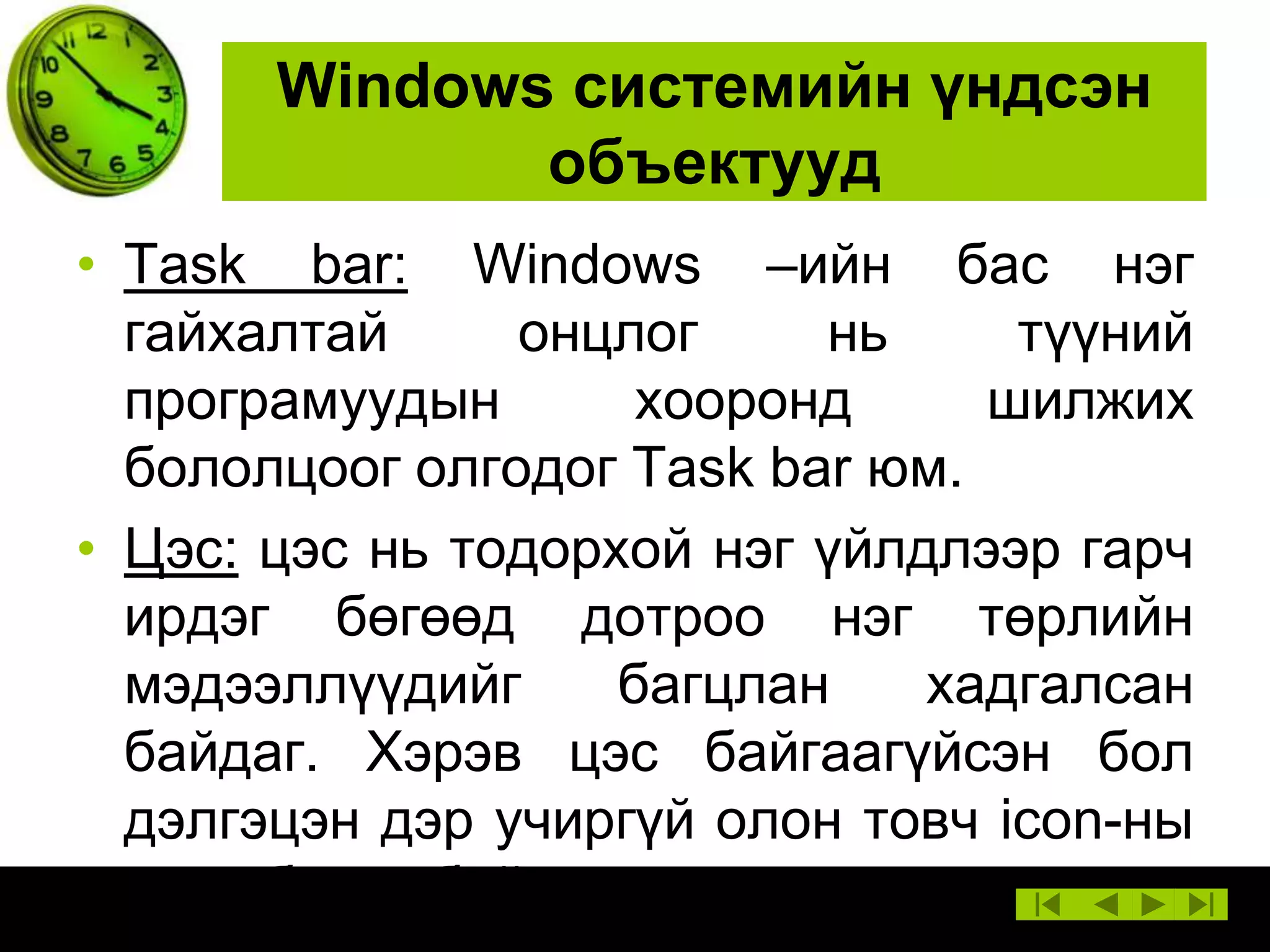 Windows системийн үндсэн
объектууд
• Task bar: Windows –ийн бас нэг
гайхалтай
онцлог
нь
түүний
програмуудын
хооронд
шилжих
бололцоог олгодог Task bar юм.
• Цэс: цэс нь тодорхой нэг үйлдлээр гарч
ирдэг бөгөөд дотроо нэг төрлийн
мэдээллүүдийг
багцлан
хадгалсан
байдаг. Хэрэв цэс байгаагүйсэн бол
дэлгэцэн дэр учиргүй олон товч icon-ны
овоо босох байсан.

 