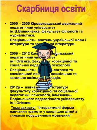 • 2000 – 2005 Кіровоградський державний
педагогічний університет
ім.В.Винниченка, факультет філології та
журналістики.
Спеціальність: вчитель української мови і
літератури та зарубіжної літератури.
• 2009 – 2012 Кам'янець-Подільський
педагогічний університет
ім.І.Огієнка, факультет корекційної та
соціальної педагогіки і психології
• Спеціальність: вчитель-логопед та
спеціальний психолог дошкільних та
загально шкільних закладів.
• 2012р – навчання у магістратурі
факультету корекційної та соціальної
педагогіки і психології, Кам'янецьПодільського педагогічного університету
ім.І.Огієнка.
Тема захисту: “Інтерактивні форми
навчання грамоти у школі для дітей з
тяжкими порушеннями мовлення”

 