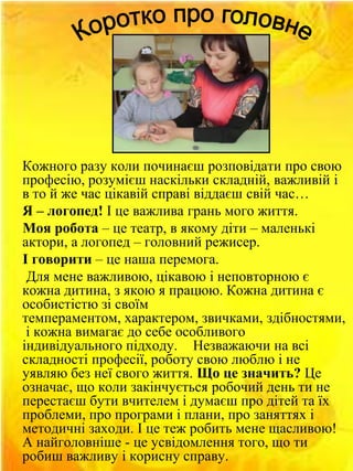 Кожного разу коли починаєш розповідати про свою
професію, розумієш наскільки складній, важливій і
в то й же час цікавій справі віддаєш свій час…
Я – логопед! І це важлива грань мого життя.
Моя робота – це театр, в якому діти – маленькі
актори, а логопед – головний режисер.
І говорити – це наша перемога.
Для мене важливою, цікавою і неповторною є
кожна дитина, з якою я працюю. Кожна дитина є
особистістю зі своїм
темпераментом, характером, звичками, здібностями,
і кожна вимагає до себе особливого
індивідуального підходу. Незважаючи на всі
складності професії, роботу свою люблю і не
уявляю без неї свого життя. Що це значить? Це
означає, що коли закінчується робочий день ти не
перестаєш бути вчителем і думаєш про дітей та їх
проблеми, про програми і плани, про заняттях і
методичні заходи. І це теж робить мене щасливою!
А найголовніше - це усвідомлення того, що ти
робиш важливу і корисну справу.

 