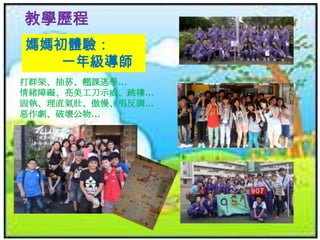 教學歷程
媽媽初體驗：
一年級導師
打群架、抽菸、翹課逃學…
情緒障礙、亮美工刀示威、跳樓…
固執、理直氣壯、傲慢、唱反調…
惡作劇、破壞公物…

 