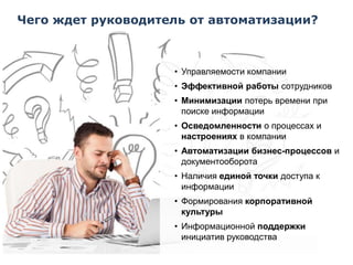 Чего ждет руководитель от автоматизации?

• Управляемости компании
• Эффективной работы сотрудников
• Минимизации потерь времени при
поиске информации
• Осведомленности о процессах и
настроениях в компании
• Автоматизации бизнес-процессов и
документооборота
• Наличия единой точки доступа к
информации

• Формирования корпоративной
культуры
• Информационной поддержки
инициатив руководства

 