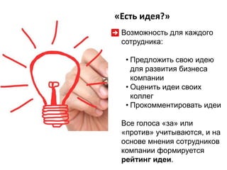 «Есть идея?»
Возможность для каждого
сотрудника:
• Предложить свою идею
для развития бизнеса
компании
• Оценить идеи своих
коллег
• Прокомментировать идеи
Все голоса «за» или
«против» учитываются, и на
основе мнения сотрудников
компании формируется
рейтинг идеи.

 