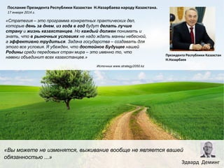 Послание Президента Республики Казахстан Н.Назарбаева народу Казахстана.
17 января 2014 г.

«Стратегия – это программа конкретных практических дел,
которые день за днем, из года в год будут делать лучше
страну и жизнь казахстанцев. Но каждый должен понимать и
знать, что в рыночных условиях не надо ждать манны небесной,
а эффективно трудиться. Задача государства – создавать для
этого все условия. Я убежден, что достойное Будущее нашей
Родины среди передовых стран мира – это именно то, что
навеки объединит всех казахстанцев.»

Президента Республики Казахстан
Н.Назарбаев

Источник www.strategy2050.kz

«Вы можете не изменятся, выживание вообще не является вашей
обязанностью ...»
Эдвард Деминг

 