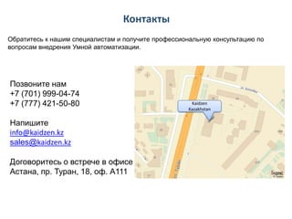 Контакты
Обратитесь к нашим специалистам и получите профессиональную консультацию по
вопросам внедрения Умной автоматизации.

Позвоните нам
+7 (701) 999-04-74
+7 (777) 421-50-80
Напишите
info@kaidzen.kz
sales@kaidzen.kz
Договоритесь о встрече в офисе
Астана, пр. Туран, 18, оф. А111

Kaidzen
Kazakhstan

 
