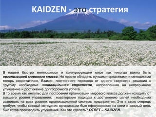 KAIDZEN - это стратегия

В нашем быстро меняющемся и конкурирующем мире как никогда важно быть
организацией мирового класса. Но просто обладать лучшими средствами и методиками
теперь недостаточно. Взамен постоянного перехода от одного «верного» решения к
другому необходима инновационная стратегия, направленная на непрерывное
улучшение и достижение долгосрочного успеха.
В то время как импульс для построения организации мирового класса должен исходить от
высшего уровня управления, новаторские подходы к достижению целей необходимо
развивать на всех уровнях организационной системы предприятия. Это в свою очередь
требует, чтобы каждый сотрудник организации был сфокусирован на цели и каждый день
был готов производить улучшения. Как это сделать? ОТВЕТ – KAIDZEN.

 