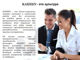 KAIDZEN - это культура
KAIDZEN – это бизнес-стратегия,
которая вовлекает в совместную
работу
всех
без
исключения,
на каждом уровне и по всем
функциональным направлениям. При
внедрении этой стратегии для
снижения всех видов потерь и
повышения производительности и
рентабельности
используются
простые инструменты.
Но
только
сильная
вера
и
приверженность
высшего
менеджмента
к
философии
KAIDZEN
делает
процесс улучшений устойчивым.
Мы, Kaidzen Kazakhstan, помогаем
компаниям понять, как внедрить
Всеобщую систему улучшений и
развить внутреннюю культуру для
ее поддержки.

 