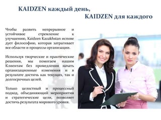 KAIDZEN каждый день,
KAIDZEN для каждого
Чтобы
развить
непрерывное
и
устойчивое
стремление
к
улучшению, Kaidzen Kazakhstan испове
дует философию, которая затрагивает
все области и процессы организации.
Используя творческие и практические
решения,
мы
помогаем
нашим
Клиентам без промедления начать
организационные изменения и в
результате достичь как текущих, так и
долгосрочных целей.
Только целостный и процессный
подход, объединяющий мероприятия
и стратегические цели, позволяет
достичь результата мирового уровня.

 