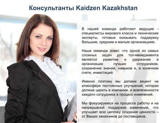 Консультанты Kaidzen Kazakhstan
В нашей команде работают ведущие специалисты мирового класса и технические
эксперты, готовые оказывать поддержку
большим, средним и малым организациям.
Наша команда знает, что одной из самых
сложных задач для топ-менеджмента
является
развитие
и
удержание
в
организации
лучших
сотрудников,
сохранение знаний, навыков и, в конечном
счете, инвестиций.
Именно поэтому мы делаем акцент на
атмосфере постоянных улучшений, которая
должна царить в компании, и вовлеченности
каждого сотрудника в процесс изменений.
Мы фокусируемся на процессе работы и на
непрерывной поддержке изменений, что
улучшает всю цепочку создания ценности –
от Ваших заказчиков до поставщиков.

 