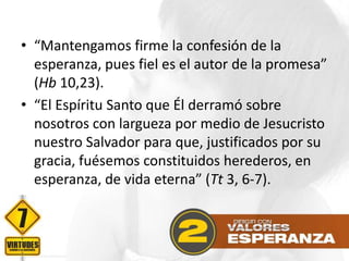 • “Mantengamos firme la confesión de la
esperanza, pues fiel es el autor de la promesa”
(Hb 10,23).
• “El Espíritu Santo que Él derramó sobre
nosotros con largueza por medio de Jesucristo
nuestro Salvador para que, justificados por su
gracia, fuésemos constituidos herederos, en
esperanza, de vida eterna” (Tt 3, 6-7).

 