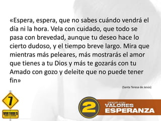 «Espera, espera, que no sabes cuándo vendrá el
día ni la hora. Vela con cuidado, que todo se
pasa con brevedad, aunque tu deseo hace lo
cierto dudoso, y el tiempo breve largo. Mira que
mientras más peleares, más mostrarás el amor
que tienes a tu Dios y más te gozarás con tu
Amado con gozo y deleite que no puede tener
fin»
(Santa Teresa de Jesús)

 
