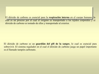 El dióxido de carbono es esencial para la respiración interna en el cuerpo humano, la
cual es un proceso por el cual el oxígeno es transportado a los tejidos corporales y el
dióxido de carbono es tomado de ellos y transportado al exterior.

El dióxido de carbono es un guardián del pH de la sangre, lo cual es esencial para
sobrevivir. El sistema regulador en el cual el dióxido de carbono juega un papel importante
es el llamado tampón carbonato.

 