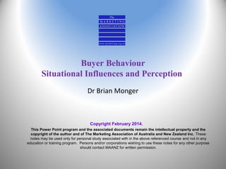 Buyer Behaviour
Situational Influences and Perception
Dr Brian Monger

Copyright February 2014.
This Power Point program and the associated documents remain the intellectual property and the
copyright of the author and of The Marketing Association of Australia and New Zealand Inc. These
notes may be used only for personal study associated with in the above referenced course and not in any
education or training program. Persons and/or corporations wishing to use these notes for any other purpose
should contact MAANZ for written permission.

 