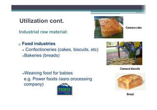 Utilization cont.
Cassava cake

Industrial raw material:
Food industries
Confectioneries (cakes, biscuits, etc)
Bakeries (breads)
Cassava biscuits

Weaning food for babies
e.g. Power foods (agro processing
company)
Bread

 