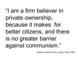“I am a firm believer in
private ownership,
because it makes for
better citizens, and there
is no greater barrier
against communism.”
Senator James Tunney, Labour Party, 1952