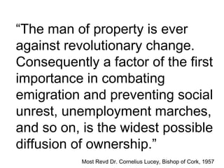 “The man of property is ever
against revolutionary change.
Consequently a factor of the first
importance in combating
emigration and preventing social
unrest, unemployment marches,
and so on, is the widest possible
diffusion of ownership.”
Most Revd Dr. Cornelius Lucey, Bishop of Cork, 1957
