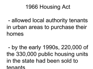 1966 Housing Act
- allowed local authority tenants
in urban areas to purchase their
homes
- by the early 1990s, 220,000 of
the 330,000 public housing units
in the state had been sold to