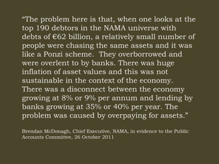 “The problem here is that, when one looks at the
top 190 debtors in the NAMA universe with
debts of €62 billion, a relatively small number of
people were chasing the same assets and it was
like a Ponzi scheme. They overborrowed and
were overlent to by banks. There was huge
inflation of asset values and this was not
sustainable in the context of the economy.
There was a disconnect between the economy
growing at 8% or 9% per annum and lending by
banks growing at 35% or 40% per year. The
problem was caused by overpaying for assets.”
Brendan McDonagh, Chief Executive, NAMA, in evidence to the Public
Accounts Committee, 26 October 2011