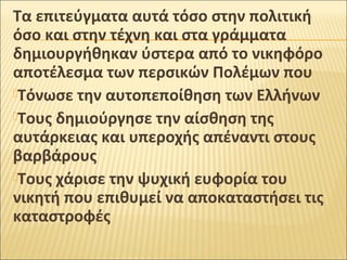 Τα επιτεύγματα αυτά τόσο στην πολιτική
όσο και στην τέχνη και στα γράμματα
δημιουργήθηκαν ύστερα από το νικηφόρο
αποτέλεσμα των περσικών Πολέμων που
Τόνωσε την αυτοπεποίθηση των Ελλήνων
Τους δημιούργησε την αίσθηση της
αυτάρκειας και υπεροχής απέναντι στους
βαρβάρους
Τους χάρισε την ψυχική ευφορία του
νικητή που επιθυμεί να αποκαταστήσει τις
καταστροφές

 