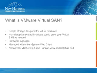 What is VMware Virtual SAN?
•
•

•
•
•

Simple storage designed for virtual machines
Non-disruptive scalability allows you to grow your Virtual
SAN as needed
Hardware-Agnostic
Managed within the vSphere Web Client
Not only for vSphere but also Horizon View and SRM as well

 