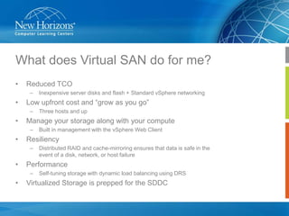 What does Virtual SAN do for me?
•

Reduced TCO
–

•

Low upfront cost and “grow as you go”
–

•

Distributed RAID and cache-mirroring ensures that data is safe in the
event of a disk, network, or host failure

Performance
–

•

Built in management with the vSphere Web Client

Resiliency
–

•

Three hosts and up

Manage your storage along with your compute
–

•

Inexpensive server disks and flash + Standard vSphere networking

Self-tuning storage with dynamic load balancing using DRS

Virtualized Storage is prepped for the SDDC

 