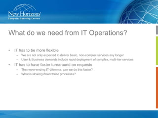 What do we need from IT Operations?
•

IT has to be more flexible
–
–

•

We are not only expected to deliver basic, non-complex services any longer
User & Business demands include rapid deployment of complex, multi-tier services

IT has to have faster turnaround on requests
–
–

The never-ending IT dilemma; can we do this faster?
What is slowing down these processes?

 