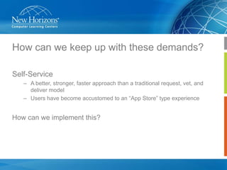 How can we keep up with these demands?
Self-Service
– A better, stronger, faster approach than a traditional request, vet, and
deliver model
– Users have become accustomed to an “App Store” type experience

How can we implement this?

 