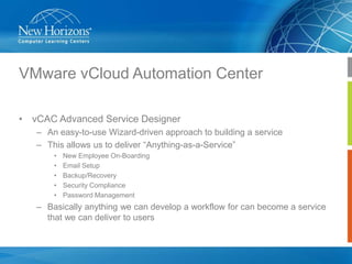 VMware vCloud Automation Center
• vCAC Advanced Service Designer
– An easy-to-use Wizard-driven approach to building a service
– This allows us to deliver “Anything-as-a-Service”
•
•
•
•
•

New Employee On-Boarding
Email Setup
Backup/Recovery
Security Compliance
Password Management

– Basically anything we can develop a workflow for can become a service
that we can deliver to users

 
