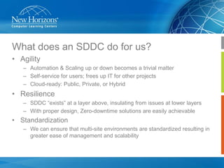 What does an SDDC do for us?
• Agility
– Automation & Scaling up or down becomes a trivial matter
– Self-service for users; frees up IT for other projects
– Cloud-ready: Public, Private, or Hybrid

• Resilience
– SDDC “exists” at a layer above, insulating from issues at lower layers
– With proper design, Zero-downtime solutions are easily achievable

• Standardization
– We can ensure that multi-site environments are standardized resulting in
greater ease of management and scalability

 