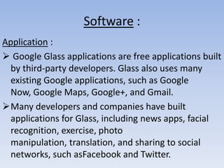 Software :
Application :
 Google Glass applications are free applications built
by third-party developers. Glass also uses many
existing Google applications, such as Google
Now, Google Maps, Google+, and Gmail.
Many developers and companies have built
applications for Glass, including news apps, facial
recognition, exercise, photo
manipulation, translation, and sharing to social
networks, such asFacebook and Twitter.

 