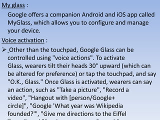 My glass :
Google offers a companion Android and iOS app called
MyGlass, which allows you to configure and manage
your device.
Voice activation :
 Other than the touchpad, Google Glass can be
controlled using "voice actions". To activate
Glass, wearers tilt their heads 30° upward (which can
be altered for preference) or tap the touchpad, and say
"O.K., Glass." Once Glass is activated, wearers can say
an action, such as "Take a picture", "Record a
video", "Hangout with [person/Google+
circle]", "Google 'What year was Wikipedia
founded?'", "Give me directions to the Eiffel

 