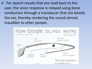  For search results that are read back to the
user, the voice response is relayed using bone
conduction through a transducer that sits beside
the ear, thereby rendering the sound almost
inaudible to other people.

 