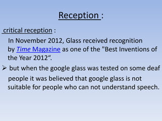 Reception :
critical reception :
In November 2012, Glass received recognition
by Time Magazine as one of the "Best Inventions of
the Year 2012“.
 but when the google glass was tested on some deaf
people it was believed that google glass is not
suitable for people who can not understand speech.

 