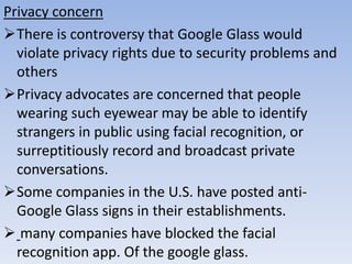 Privacy concern
There is controversy that Google Glass would
violate privacy rights due to security problems and
others
Privacy advocates are concerned that people
wearing such eyewear may be able to identify
strangers in public using facial recognition, or
surreptitiously record and broadcast private
conversations.
Some companies in the U.S. have posted antiGoogle Glass signs in their establishments.
 many companies have blocked the facial
recognition app. Of the google glass.

 