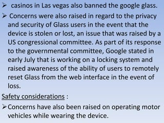  casinos in Las vegas also banned the google glass.
 Concerns were also raised in regard to the privacy
and security of Glass users in the event that the
device is stolen or lost, an issue that was raised by a
US congressional committee. As part of its response
to the governmental committee, Google stated in
early July that is working on a locking system and
raised awareness of the ability of users to remotely
reset Glass from the web interface in the event of
loss.
Safety considerations :
Concerns have also been raised on operating motor
vehicles while wearing the device.

 