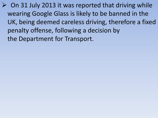  On 31 July 2013 it was reported that driving while
wearing Google Glass is likely to be banned in the
UK, being deemed careless driving, therefore a fixed
penalty offense, following a decision by
the Department for Transport.

 