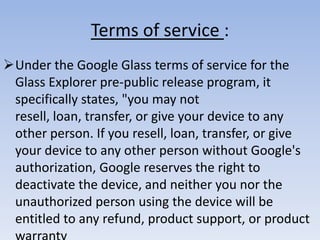 Terms of service :
Under the Google Glass terms of service for the
Glass Explorer pre-public release program, it
specifically states, "you may not
resell, loan, transfer, or give your device to any
other person. If you resell, loan, transfer, or give
your device to any other person without Google's
authorization, Google reserves the right to
deactivate the device, and neither you nor the
unauthorized person using the device will be
entitled to any refund, product support, or product

 
