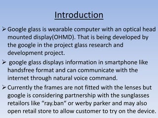 Introduction
 Google glass is wearable computer with an optical head
mounted display(OHMD). That is being developed by
the google in the project glass research and
development project.
 google glass displays information in smartphone like
handsfree format and can communicate with the
internet through natural voice command.
 Currently the frames are not fitted with the lenses but
google is considering partnership with the sunglasses
retailors like “ray.ban“ or werby parker and may also
open retail store to allow customer to try on the device.

 