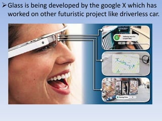 Glass is being developed by the google X which has
worked on other futuristic project like driverless car.

 
