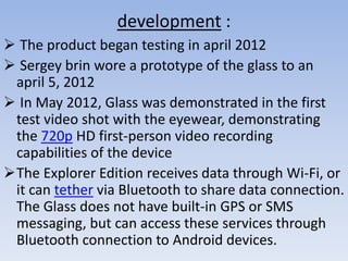 development :
 The product began testing in april 2012
 Sergey brin wore a prototype of the glass to an
april 5, 2012
 In May 2012, Glass was demonstrated in the first
test video shot with the eyewear, demonstrating
the 720p HD first-person video recording
capabilities of the device
The Explorer Edition receives data through Wi-Fi, or
it can tether via Bluetooth to share data connection.
The Glass does not have built-in GPS or SMS
messaging, but can access these services through
Bluetooth connection to Android devices.

 