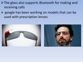 The glass also supports Bluetooth for making and
receiving calls
 google has been working on models that can be
used with prescription lenses

 