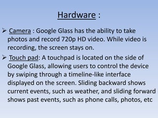 Hardware :
 Camera : Google Glass has the ability to take
photos and record 720p HD video. While video is
recording, the screen stays on.
 Touch pad: A touchpad is located on the side of
Google Glass, allowing users to control the device
by swiping through a timeline-like interface
displayed on the screen. Sliding backward shows
current events, such as weather, and sliding forward
shows past events, such as phone calls, photos, etc

 