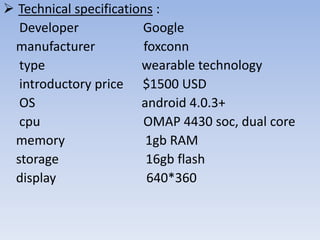  Technical specifications :
Developer
Google
manufacturer
foxconn
type
wearable technology
introductory price $1500 USD
OS
android 4.0.3+
cpu
OMAP 4430 soc, dual core
memory
1gb RAM
storage
16gb flash
display
640*360

 