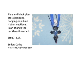 Blue and black glass
cross pendant,
hanging on a blue
ribbon necklace.
I can change the
necklace if needed.
10.00+4.75.
Seller: Cathy
kitkat49304@yahoo.com

 