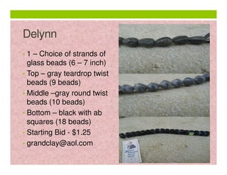 Delynn
• 1 – Choice of strands of

glass beads (6 – 7 inch)
• Top – gray teardrop twist
beads (9 beads)
• Middle –gray round twist
beads (10 beads)
• Bottom – black with ab
squares (18 beads)
• Starting Bid - $1.25
• grandclay@aol.com

 
