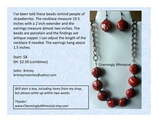 I've been told these beads remind people of
strawberries. The necklace measure 19.5
inches with a 2 inch extender and the
earrings measure almost two inches. The
beads are porcelain and the findings are
antique copper. I can adjust the length of the
necklace if needed. The earrings hang about
1.5 inches.
Start: $8
SH: $2.50 (combines)
Seller: Britney
britneymstanley@yahoo.com

Will start a box, including items from my shop,
but please settle up within two weeks.
Thanks!
www.CharminglyWhimsical.etsy.com

 