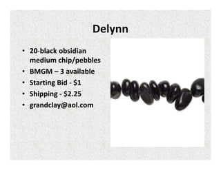 Delynn
• 20-black obsidian
medium chip/pebbles
• BMGM – 3 available
• Starting Bid - $1
• Shipping - $2.25
• grandclay@aol.com

 