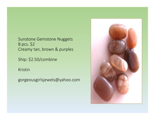 Sunstone Gemstone Nuggets
8 pcs. $2
Creamy tan, brown & purples
Ship: $2.50/combine
Kristin
gorgeousgirlsjewels@yahoo.com

 