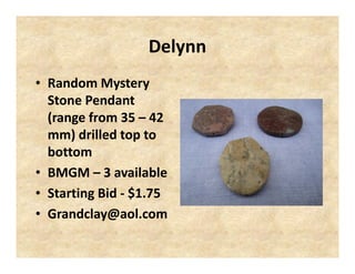 Delynn
• Random Mystery
Stone Pendant
(range from 35 – 42
mm) drilled top to
bottom
• BMGM – 3 available
• Starting Bid - $1.75
• Grandclay@aol.com

 
